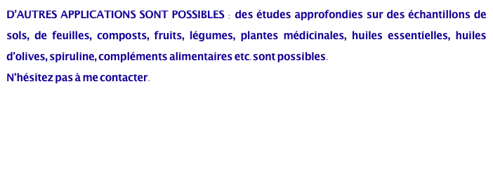 D’AUTRES APPLICATIONS SONT POSSIBLES : des études approfondies sur des échantillons de sols, de feuilles, composts, fruits, légumes, plantes médicinales, huiles essentielles, huiles d’olives, spiruline, compléments alimentaires etc.sont possibles.
N’hésitez pas à me contacter. 


Cristallisation Sensible - Suivi de la pratique biodynamique.pdf
