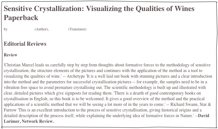 Sensitive Crystallization: Visualizing the Qualities of Wines Paperback
by Christian Marcel (Author), C. J. Moore (Translator)


Editorial Reviews
Review
'Christian Marcel leads us carefully step by step from thoughts about formative forces to the methodology of sensitive crystallization, the structure elements of the pictures and continues with the application of the method as a tool to visualizing the qualities of wine.' -- Archetype 'It is a well laid out book with stunning pictures and a clear introduction into the method and the parameters for successful crystallisation pictures -- for example, the samples need to be in a vibration free space to avoid premature crystallising out. The scientific methodology is built up and illustrated with clear, detailed pictures which give signposts for reading them. 'There is a dearth of good contemporary books on crystallisation in English, so this book is to be welcomed. It gives a good overview of the method and the practical applications of a scientific method that we will be seeing a lot more of in the years to come.' -- Richard Swann, Star & Furrow 'This is an excellent introduction to the process of sensitive crystallisation, giving historical origins and a detailed description of the process itself, while explaining the underlying idea of formative forces in Nature.' --David Lorimer, Network Review.